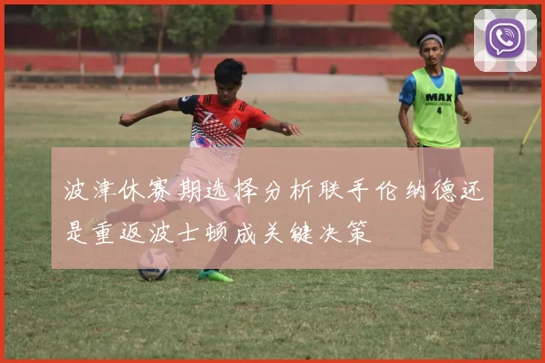波津休赛期选择分析联手伦纳德还是重返波士顿成关键决策
