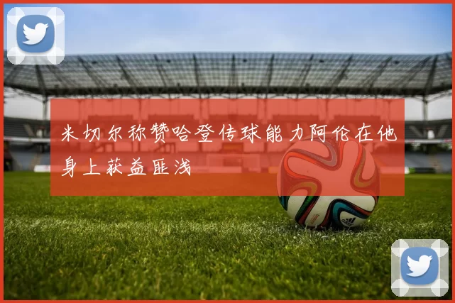 米切尔称赞哈登传球能力阿伦在他身上获益匪浅