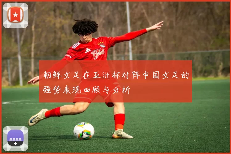 朝鲜女足在亚洲杯对阵中国女足的强势表现回顾与分析