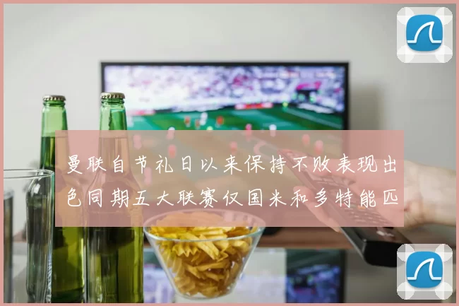 曼联自节礼日以来保持不败表现出色同期五大联赛仅国米和多特能匹敌