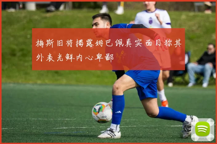 梅斯旧将揭露姆巴佩真实面目称其外表光鲜内心卑鄙