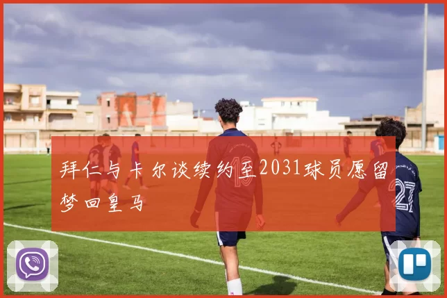 拜仁与卡尔谈续约至2031球员愿留梦回皇马