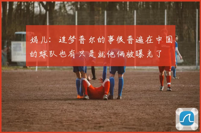 娟儿：追梦普尔的事很普遍在中国的球队也有只是就他俩被曝光了