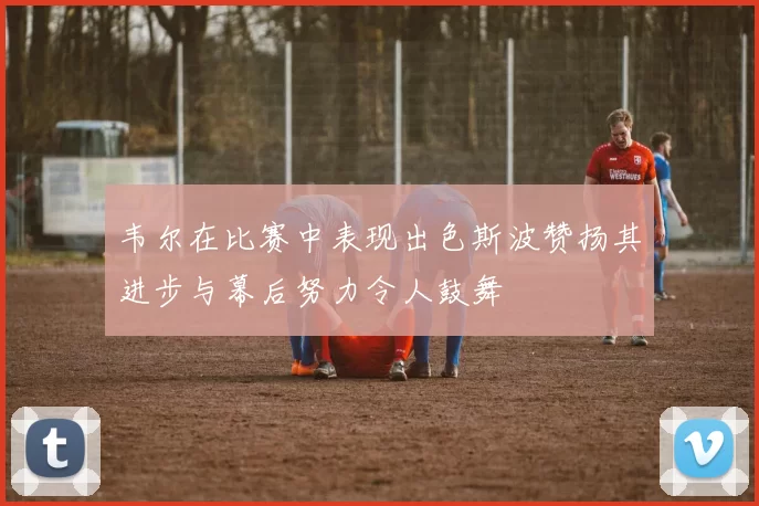 韦尔在比赛中表现出色斯波赞扬其进步与幕后努力令人鼓舞