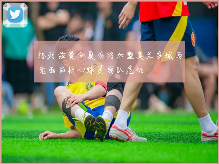 格列兹曼今夏或将加盟奥兰多城马竞面临核心球员离队危机