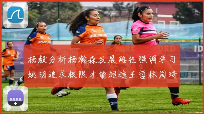 杨毅分析杨瀚森发展路径强调学习姚明追求极限才能超越王哲林周琦状态