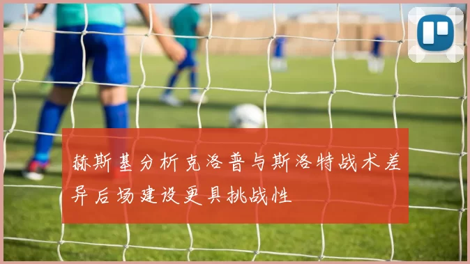 赫斯基分析克洛普与斯洛特战术差异后场建设更具挑战性
