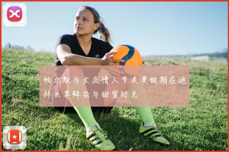 帕尔默与女友情人节浪漫假期在迪拜共享鲜花与甜蜜时光