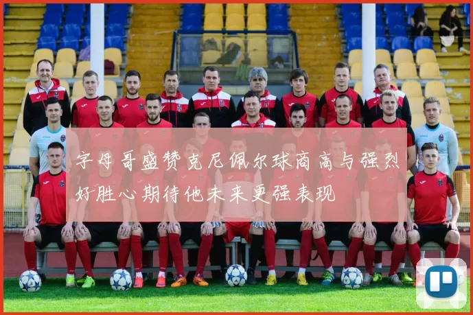 字母哥盛赞克尼佩尔球商高与强烈好胜心期待他未来更强表现
