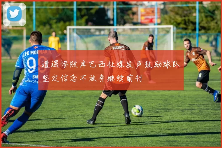 遭遇惨败库巴西社媒发声鼓励球队坚定信念不放弃继续前行