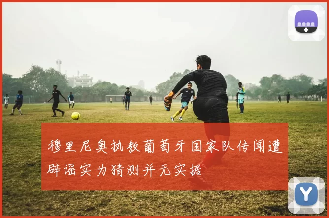 穆里尼奥执教葡萄牙国家队传闻遭辟谣实为猜测并无实据