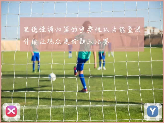 里德强调扣篮的重要性认为能量提升能让观众更好融入比赛