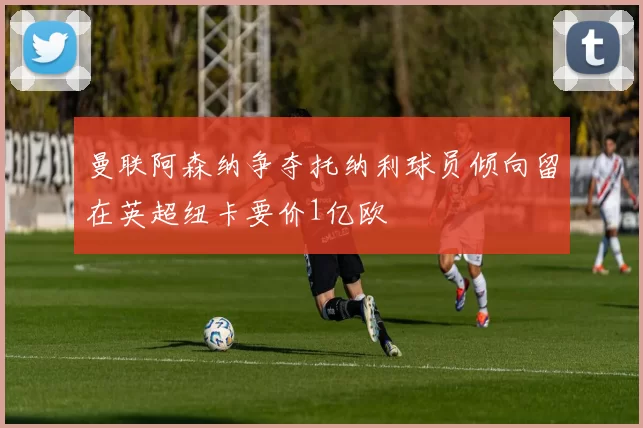 曼联阿森纳争夺托纳利球员倾向留在英超纽卡要价1亿欧