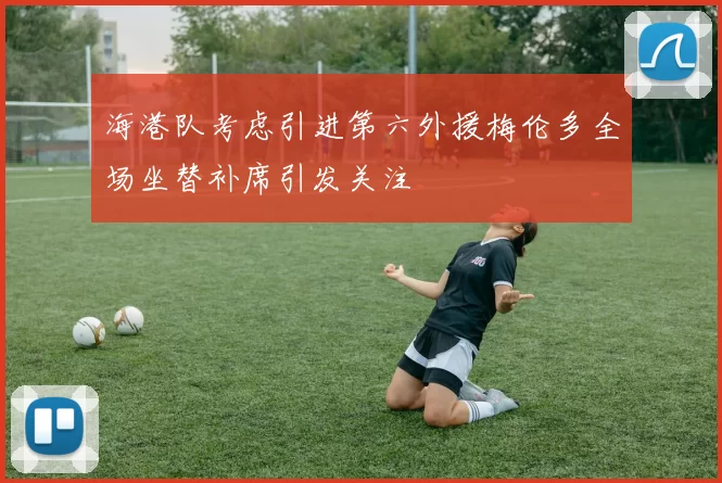海港队考虑引进第六外援梅伦多全场坐替补席引发关注