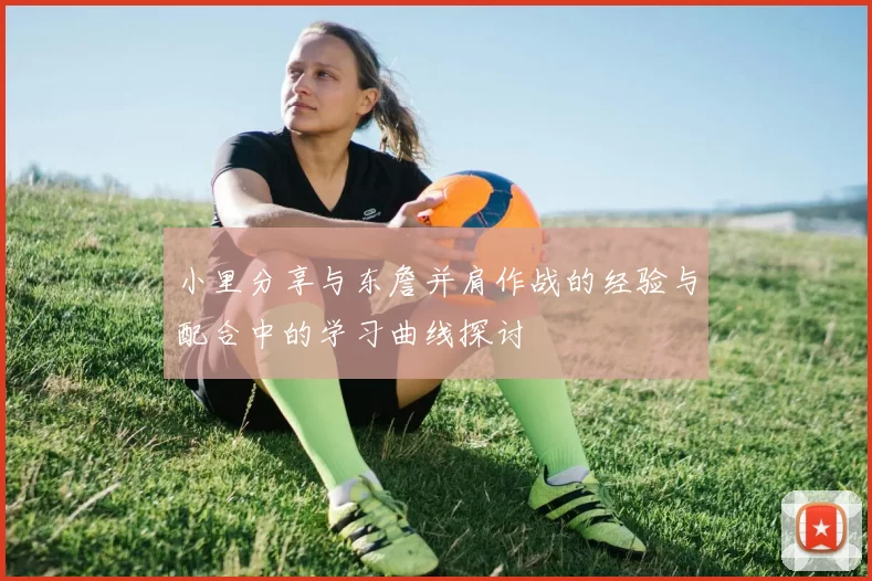 小里分享与东詹并肩作战的经验与配合中的学习曲线探讨