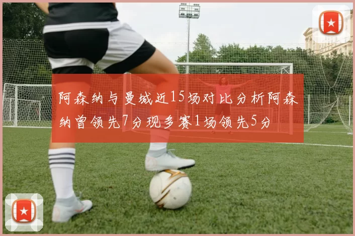 阿森纳与曼城近15场对比分析阿森纳曾领先7分现多赛1场领先5分